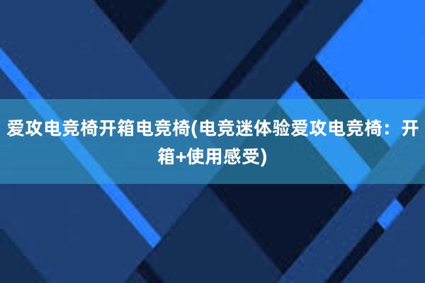 爱攻电竞椅开箱电竞椅(电竞迷体验爱攻电竞椅：开箱+使用感受)