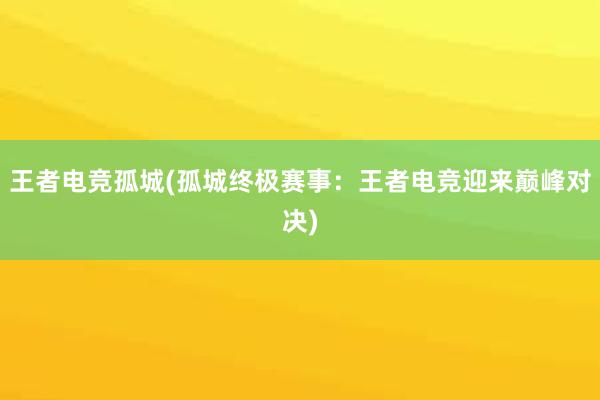 王者电竞孤城(孤城终极赛事：王者电竞迎来巅峰对决)