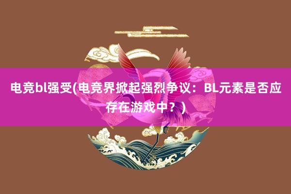 电竞bl强受(电竞界掀起强烈争议：BL元素是否应存在游戏中？)