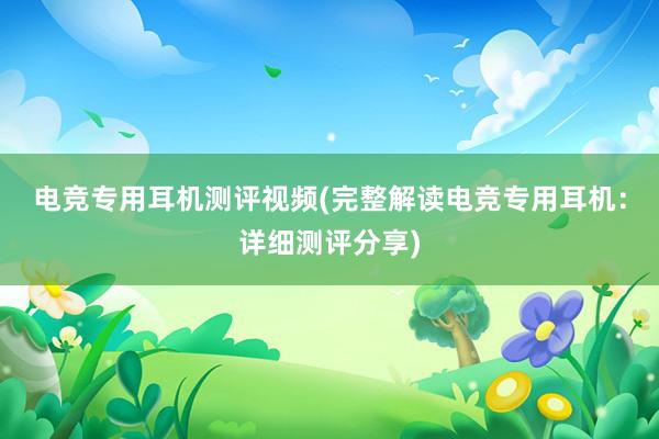 电竞专用耳机测评视频(完整解读电竞专用耳机：详细测评分享)