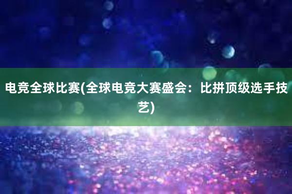 电竞全球比赛(全球电竞大赛盛会：比拼顶级选手技艺)