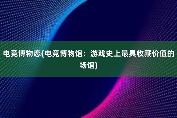 电竞博物恋(电竞博物馆：游戏史上最具收藏价值的场馆)