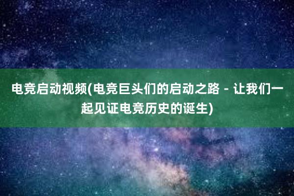 电竞启动视频(电竞巨头们的启动之路 - 让我们一起见证电竞历史的诞生)