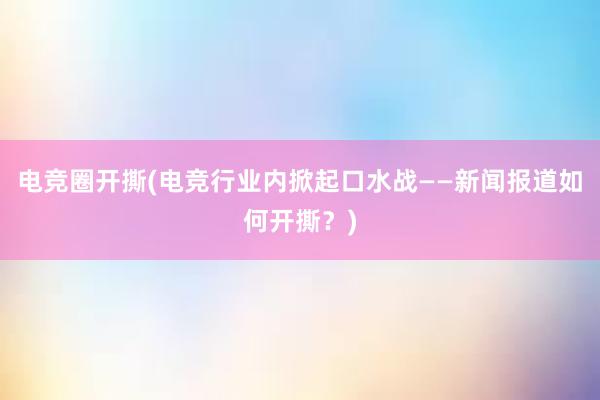 电竞圈开撕(电竞行业内掀起口水战——新闻报道如何开撕？)