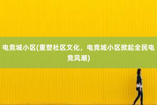 电竞城小区(重塑社区文化，电竞城小区掀起全民电竞风潮)