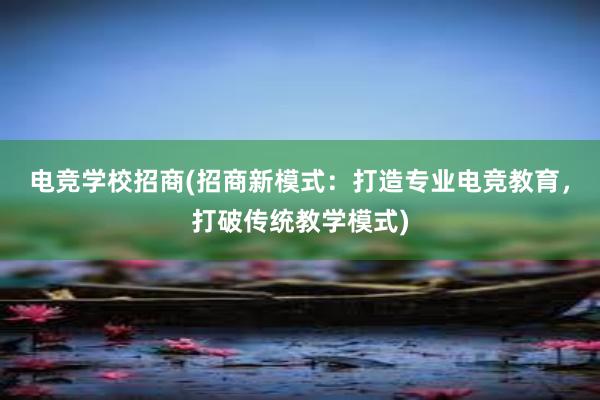 电竞学校招商(招商新模式：打造专业电竞教育，打破传统教学模式)