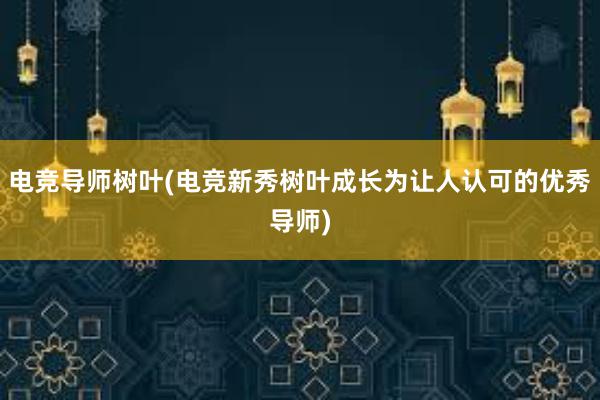 电竞导师树叶(电竞新秀树叶成长为让人认可的优秀导师)