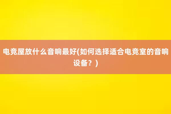 电竞屋放什么音响最好(如何选择适合电竞室的音响设备？)