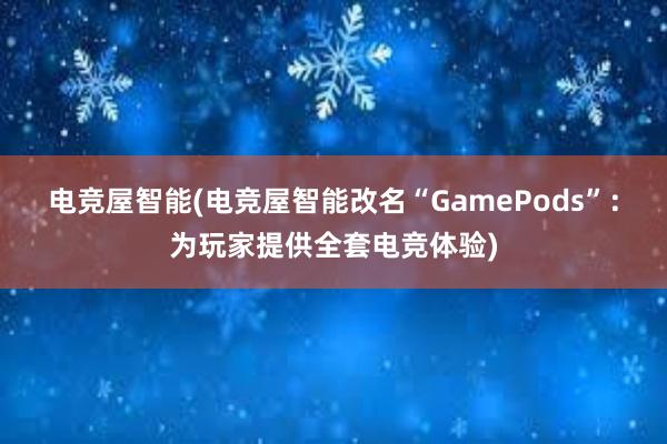 电竞屋智能(电竞屋智能改名“GamePods”：为玩家提供全套电竞体验)