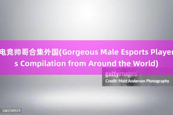 电竞帅哥合集外国(Gorgeous Male Esports Players Compilation from Around the World)