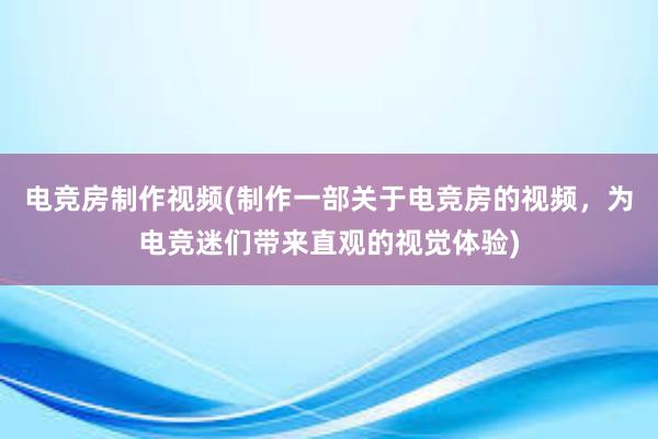 电竞房制作视频(制作一部关于电竞房的视频，为电竞迷们带来直观的视觉体验)