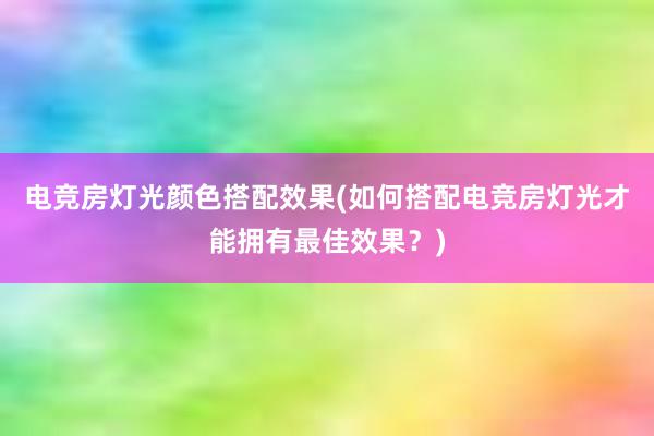 电竞房灯光颜色搭配效果(如何搭配电竞房灯光才能拥有最佳效果？)