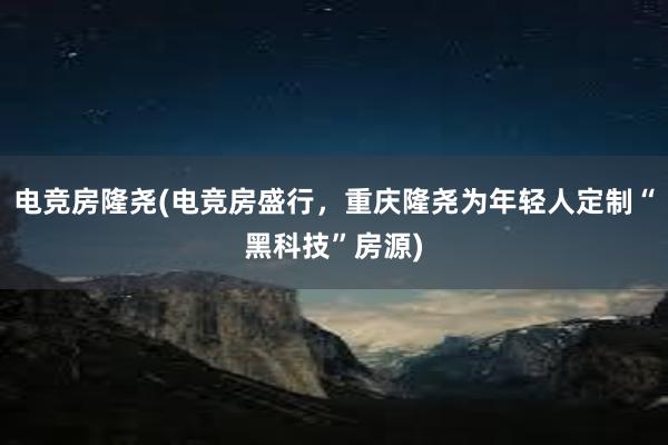 电竞房隆尧(电竞房盛行，重庆隆尧为年轻人定制“黑科技”房源)