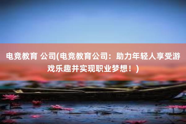 电竞教育 公司(电竞教育公司：助力年轻人享受游戏乐趣并实现职业梦想！)