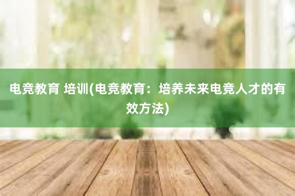 电竞教育 培训(电竞教育：培养未来电竞人才的有效方法)