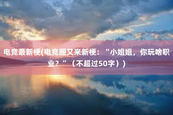 电竞最新梗(电竞圈又来新梗：“小姐姐，你玩啥职业？”（不超过50字）)