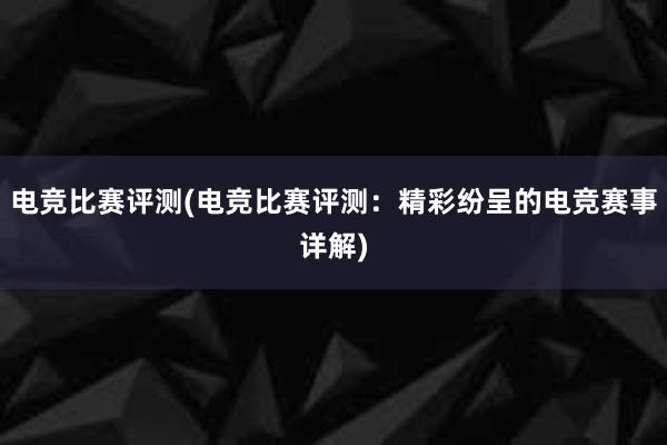 电竞比赛评测(电竞比赛评测：精彩纷呈的电竞赛事详解)