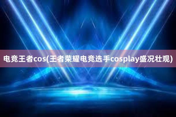 电竞王者cos(王者荣耀电竞选手cosplay盛况壮观)