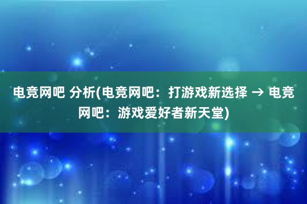 电竞网吧 分析(电竞网吧：打游戏新选择 → 电竞网吧：游戏爱好者新天堂)