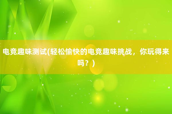 电竞趣味测试(轻松愉快的电竞趣味挑战，你玩得来吗？)