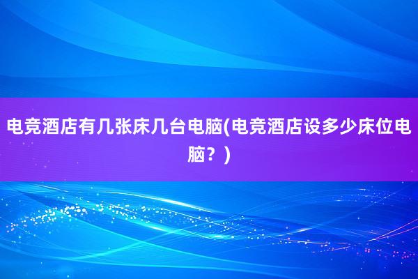 电竞酒店有几张床几台电脑(电竞酒店设多少床位电脑？)