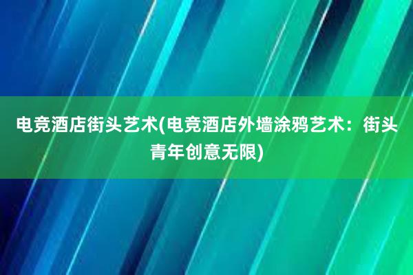 电竞酒店街头艺术(电竞酒店外墙涂鸦艺术：街头青年创意无限)