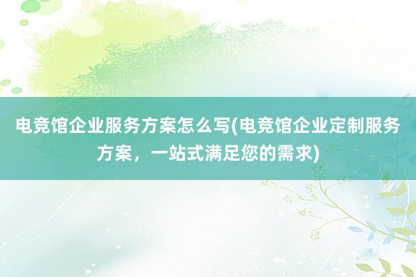 电竞馆企业服务方案怎么写(电竞馆企业定制服务方案，一站式满足您的需求)