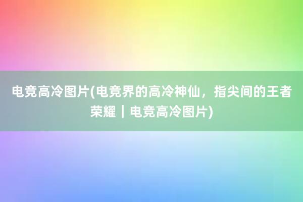 电竞高冷图片(电竞界的高冷神仙，指尖间的王者荣耀｜电竞高冷图片)