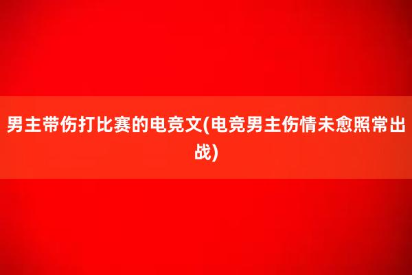 男主带伤打比赛的电竞文(电竞男主伤情未愈照常出战)