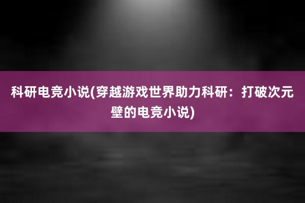 科研电竞小说(穿越游戏世界助力科研：打破次元壁的电竞小说)