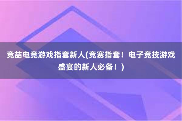 竞喆电竞游戏指套新人(竞赛指套！电子竞技游戏盛宴的新人必备！)