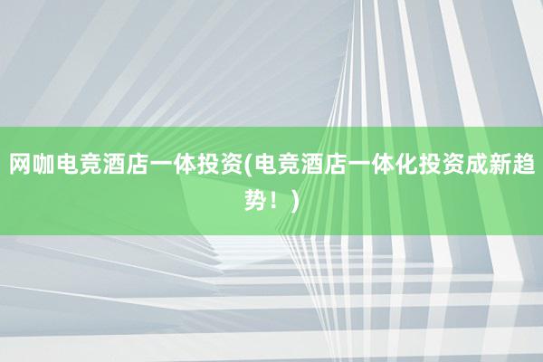 网咖电竞酒店一体投资(电竞酒店一体化投资成新趋势！)