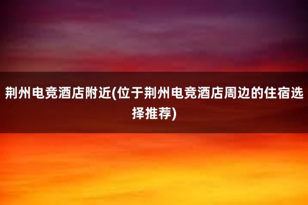 荆州电竞酒店附近(位于荆州电竞酒店周边的住宿选择推荐)