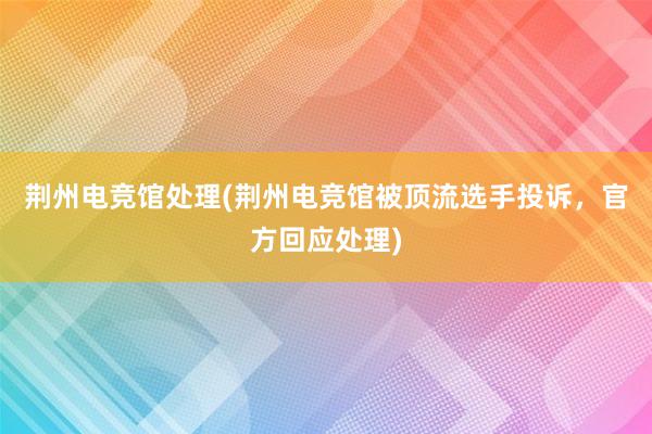 荆州电竞馆处理(荆州电竞馆被顶流选手投诉，官方回应处理)