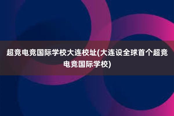 超竞电竞国际学校大连校址(大连设全球首个超竞电竞国际学校)