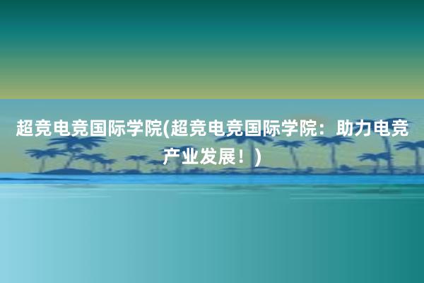 超竞电竞国际学院(超竞电竞国际学院：助力电竞产业发展！)