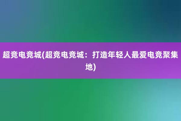 超竞电竞城(超竞电竞城：打造年轻人最爱电竞聚集地)