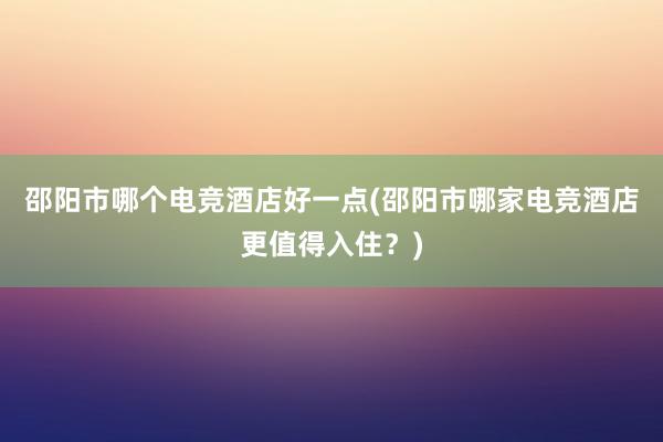 邵阳市哪个电竞酒店好一点(邵阳市哪家电竞酒店更值得入住？)