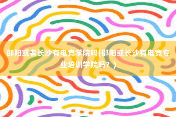 邵阳或者长沙有电竞学院吗(邵阳或长沙有电竞专业培训学院吗？)