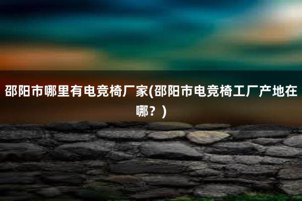 邵阳市哪里有电竞椅厂家(邵阳市电竞椅工厂产地在哪？)