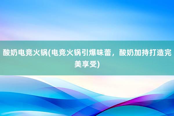 酸奶电竞火锅(电竞火锅引爆味蕾，酸奶加持打造完美享受)