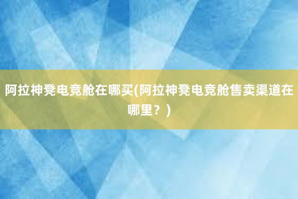 阿拉神凳电竞舱在哪买(阿拉神凳电竞舱售卖渠道在哪里？)