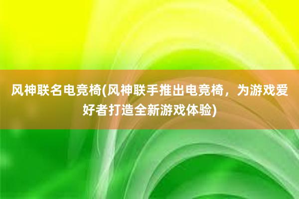 风神联名电竞椅(风神联手推出电竞椅，为游戏爱好者打造全新游戏体验)