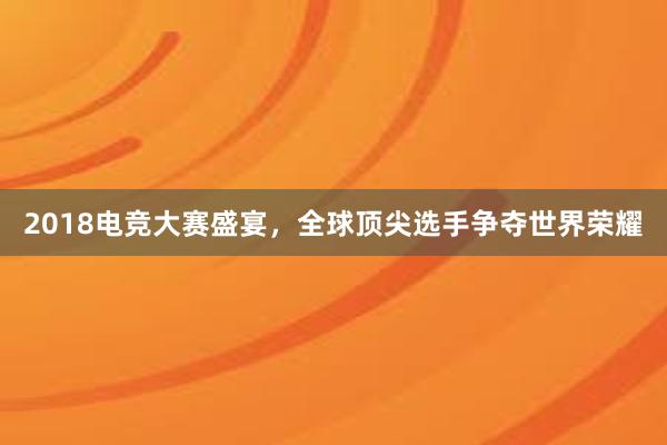 2018电竞大赛盛宴，全球顶尖选手争夺世界荣耀