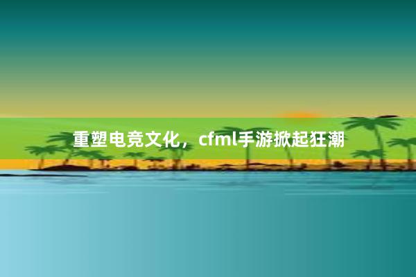 重塑电竞文化，cfml手游掀起狂潮