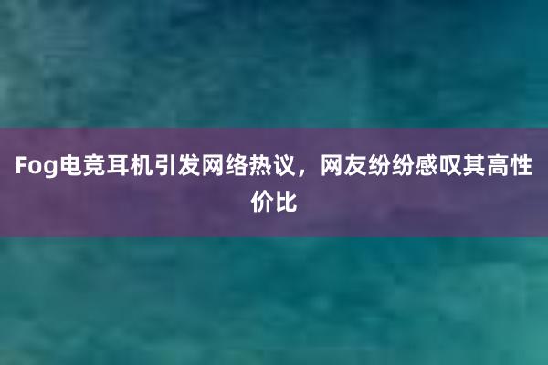 Fog电竞耳机引发网络热议，网友纷纷感叹其高性价比