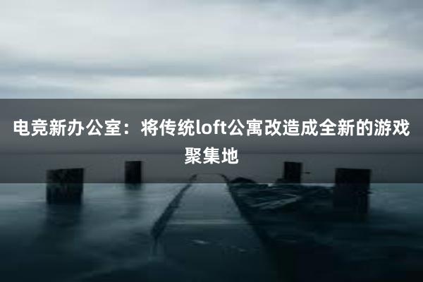 电竞新办公室：将传统loft公寓改造成全新的游戏聚集地