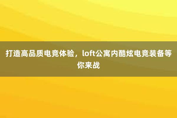 打造高品质电竞体验，loft公寓内酷炫电竞装备等你来战