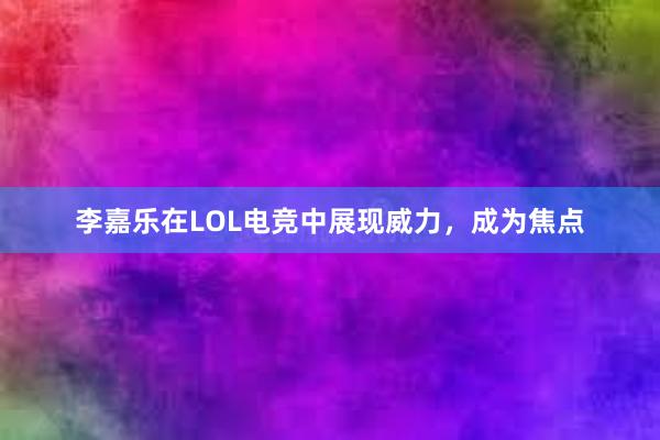 李嘉乐在LOL电竞中展现威力，成为焦点