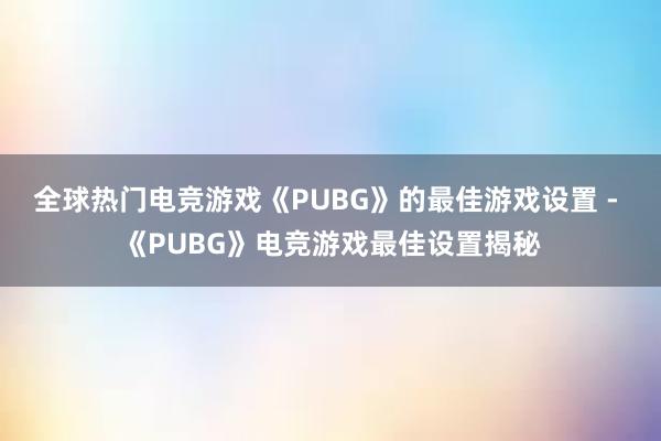 全球热门电竞游戏《PUBG》的最佳游戏设置 - 《PUBG》电竞游戏最佳设置揭秘